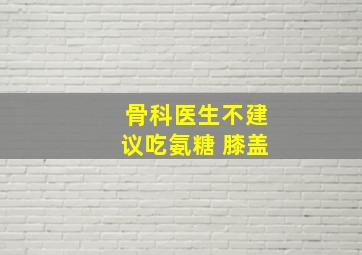 骨科医生不建议吃氨糖 膝盖